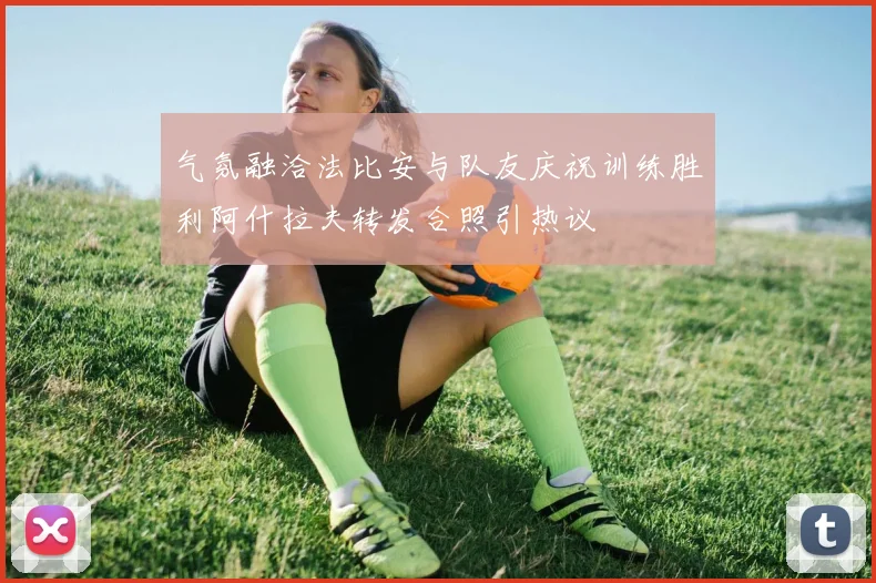 气氛融洽法比安与队友庆祝训练胜利阿什拉夫转发合照引热议