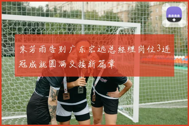 朱芳雨告别广东宏远总经理岗位3连冠成就圆满交接新篇章