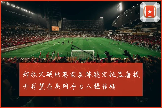 郑钦文硬地赛前发球稳定性显著提升有望在美网冲击八强佳绩