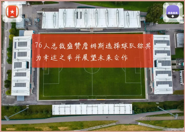76人总裁盛赞詹姆斯选择球队称其为幸运之举并展望未来合作