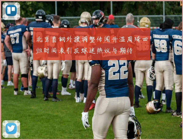 北京首钢外援调整传闻升温周琦回归时间表引发球迷热议与期待