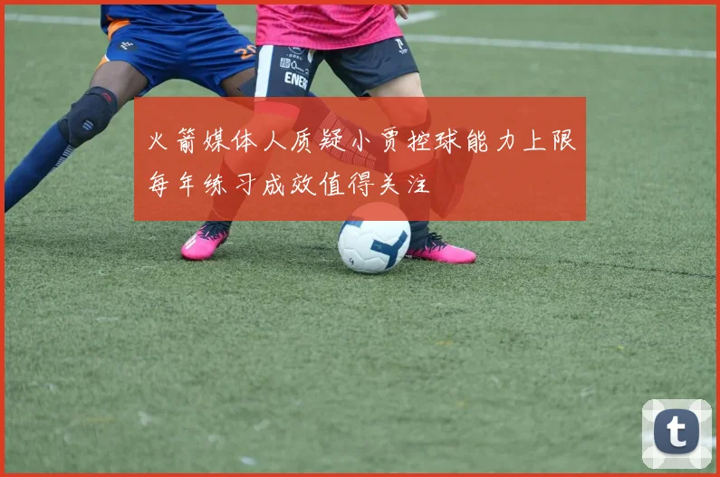 火箭媒体人质疑小贾控球能力上限每年练习成效值得关注
