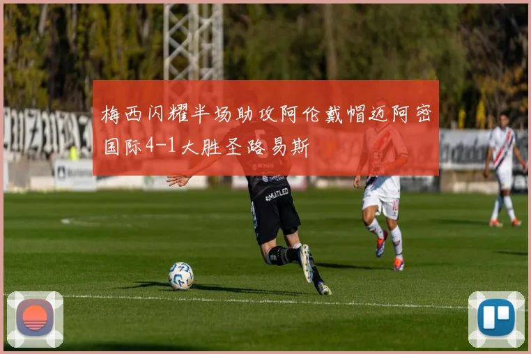 梅西闪耀半场助攻阿伦戴帽迈阿密国际4-1大胜圣路易斯
