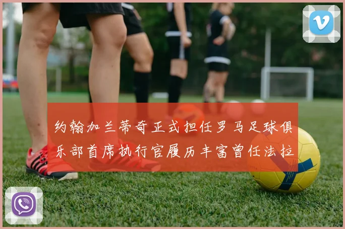 约翰加兰蒂奇正式担任罗马足球俱乐部首席执行官履历丰富曾任法拉利董事会成员