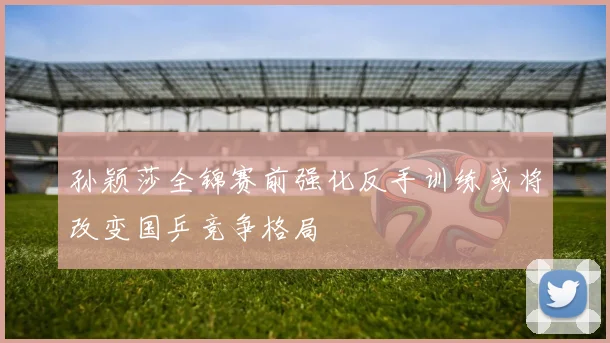 孙颖莎全锦赛前强化反手训练或将改变国乒竞争格局