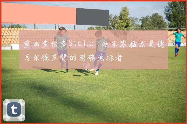 重回多伦多Stein：老东家猛龙是德马尔德罗赞的明确竞标者