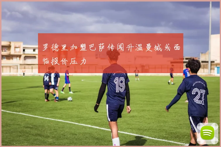 罗德里加盟巴萨传闻升温曼城或面临报价压力