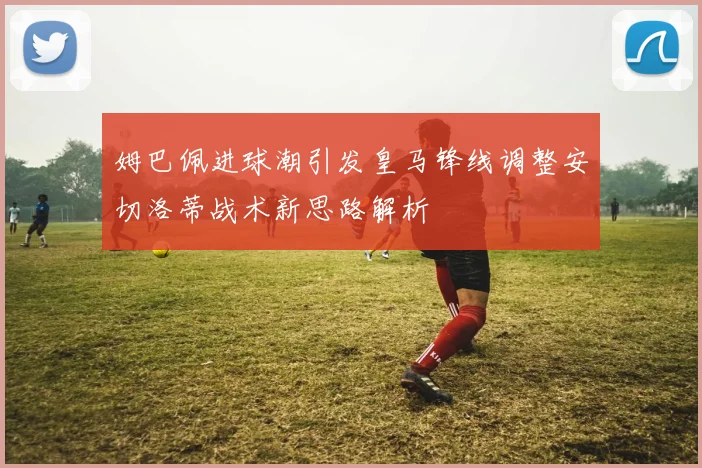 姆巴佩进球潮引发皇马锋线调整安切洛蒂战术新思路解析