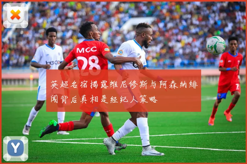 英超名宿揭露维尼修斯与阿森纳绯闻背后真相是经纪人策略