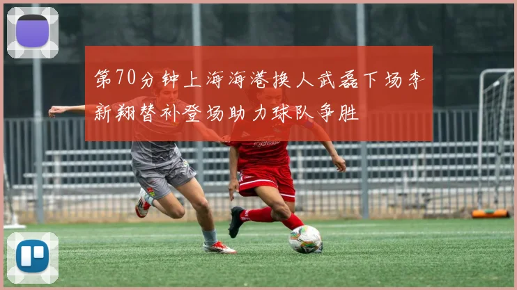 第70分钟上海海港换人武磊下场李新翔替补登场助力球队争胜